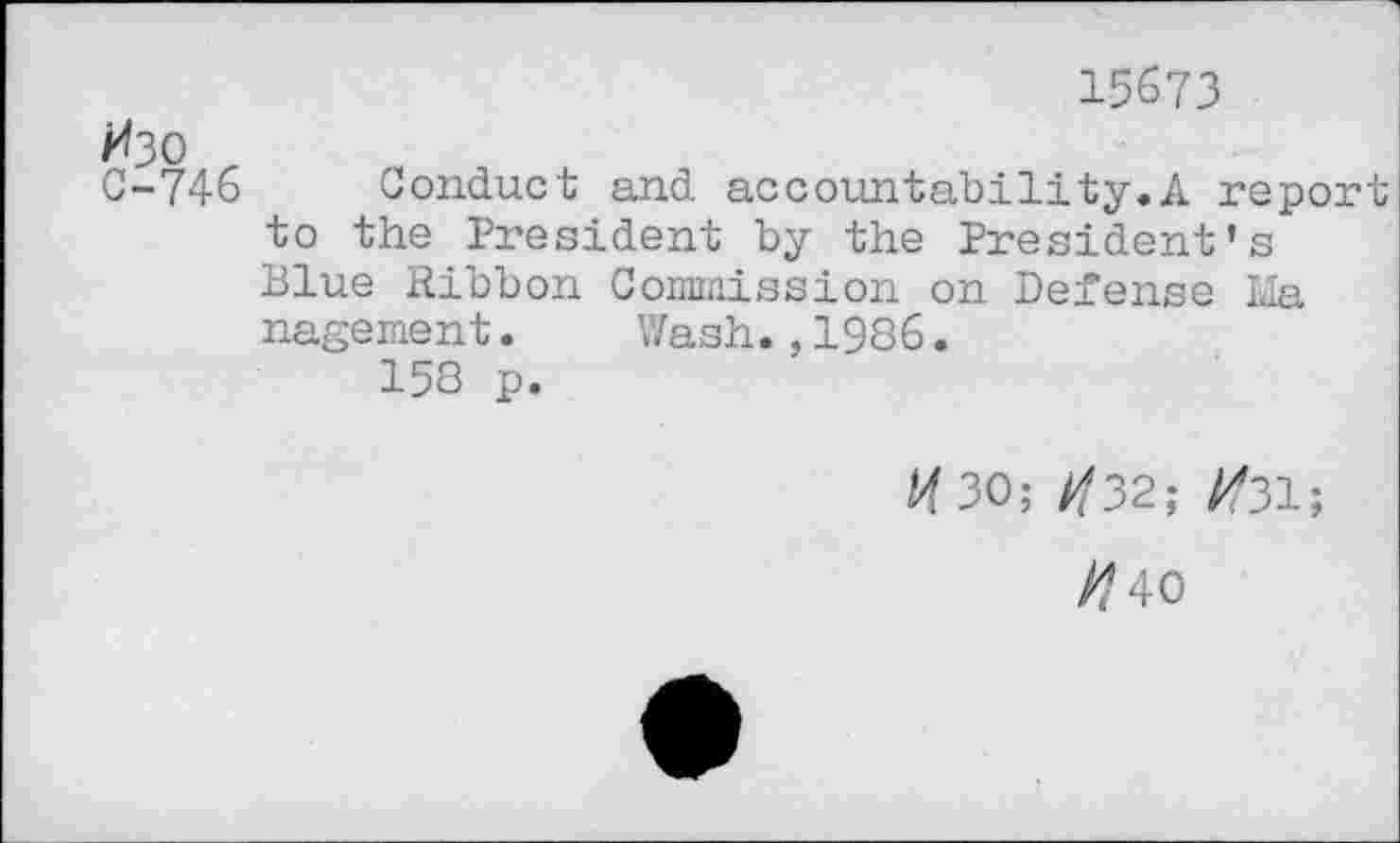 ﻿15673
Изо
С-746 Conduct and accountability.A report to the President by the President’s Blue Ribbon Commission on Defense Ida nagement. Wash.,1986.
158 p.
И 30; И32; #31;